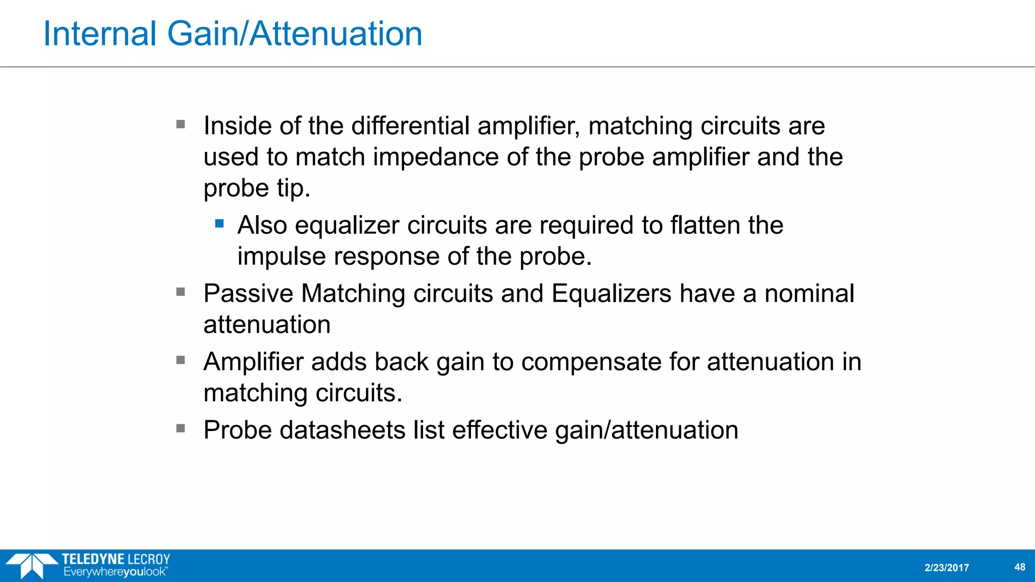 Internal Gain/Attenuation
2/23/2017 48
 Inside of the differential amplifier, matching circuits are
used to match impedance of the probe amplifier and the
probe tip.
 Also equalizer circuits are required to flatten the
impulse response of the probe.
 Passive Matching circuits and Equalizers have a nominal
attenuation
 Amplifier adds back gain to compensate for attenuation in
matching circuits.
 Probe datasheets list effective gain/attenuation
 