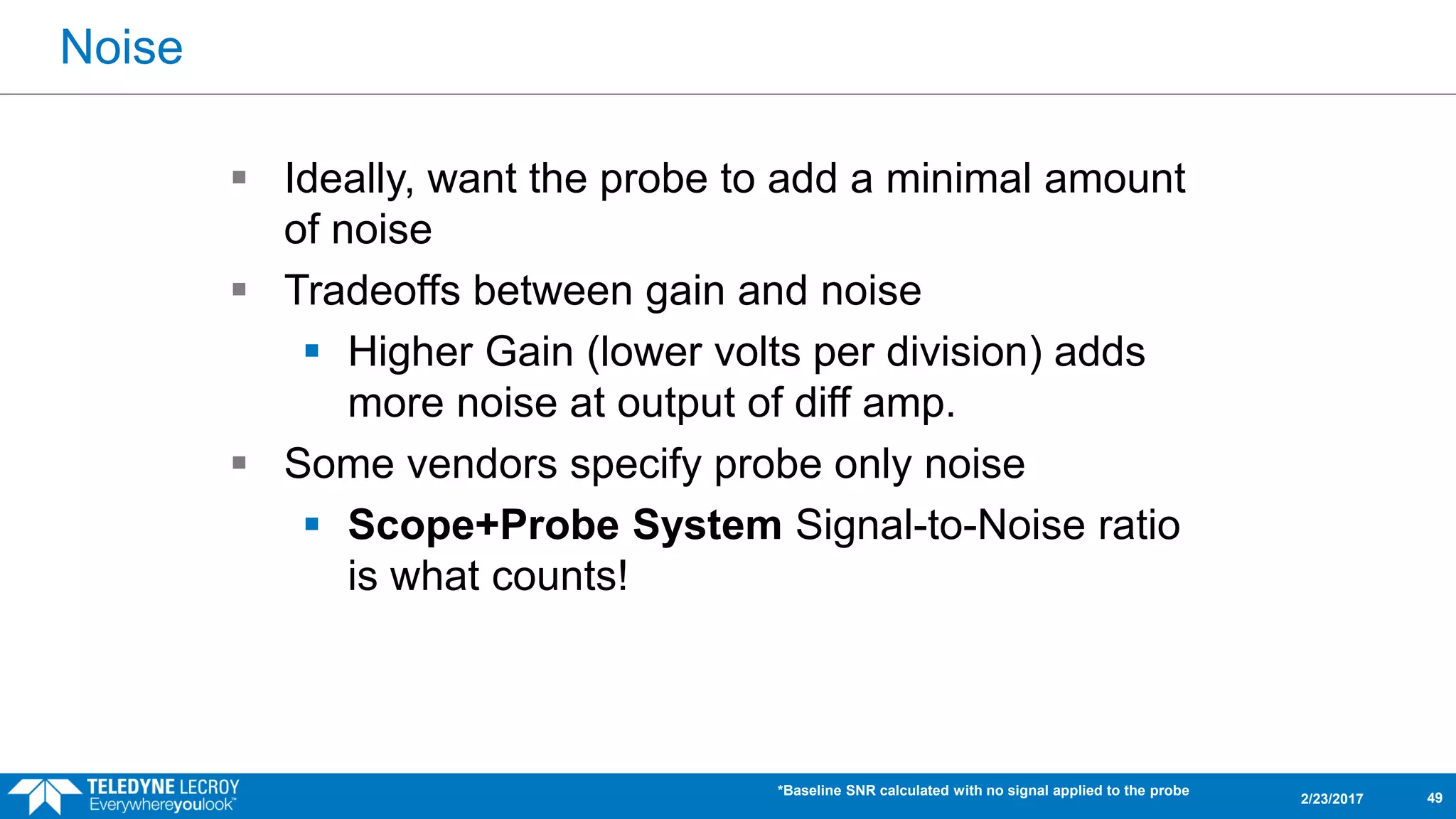 Noise
2/23/2017
 Ideally, want the probe to add a minimal amount
of noise
 Tradeoffs between gain and noise
 Higher Gain (lower volts per division) adds
more noise at output of diff amp.
 Some vendors specify probe only noise
 Scope+Probe System Signal-to-Noise ratio
is what counts!
*Baseline SNR calculated with no signal applied to the probe
49
 