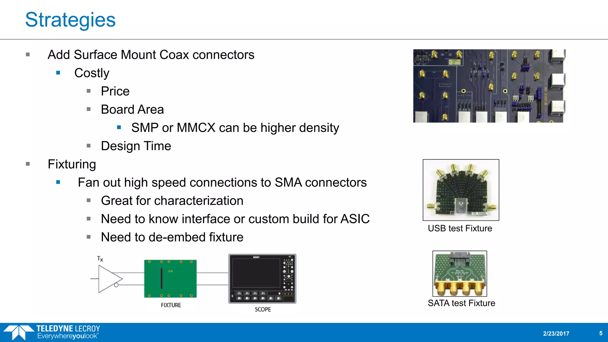 Strategies
 Add Surface Mount Coax connectors
 Costly
 Price
 Board Area
 SMP or MMCX can be higher density
 Design Time
 Fixturing
 Fan out high speed connections to SMA connectors
 Great for characterization
 Need to know interface or custom build for ASIC
 Need to de-embed fixture
2/23/2017 5
USB test Fixture
SATA test Fixture
 