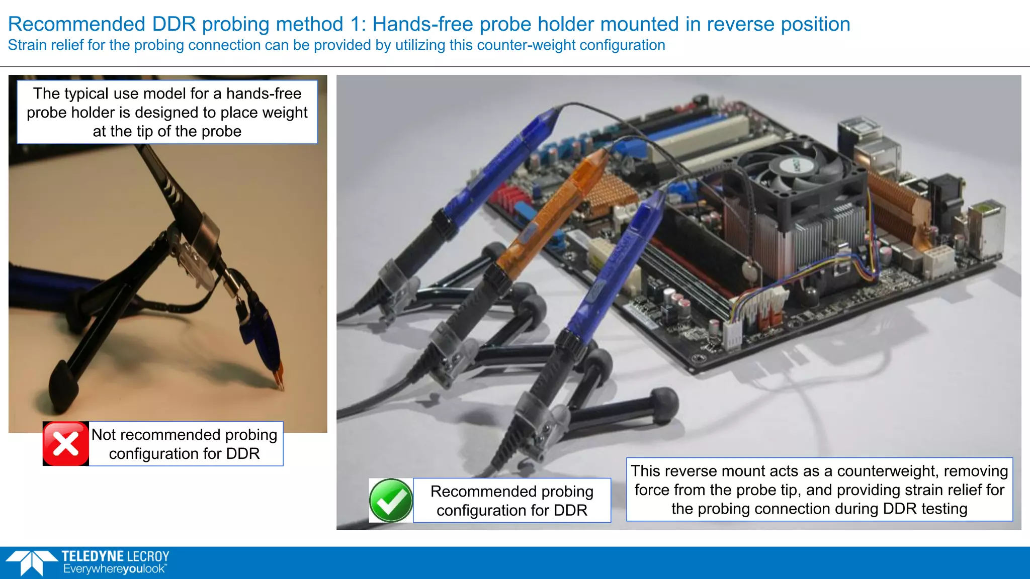 Recommended DDR probing method 1: Hands-free probe holder mounted in reverse position
Strain relief for the probing connection can be provided by utilizing this counter-weight configuration
The typical use model for a hands-free
probe holder is designed to place weight
at the tip of the probe
This reverse mount acts as a counterweight, removing
force from the probe tip, and providing strain relief for
the probing connection during DDR testing
Not recommended probing
configuration for DDR
Recommended probing
configuration for DDR
 