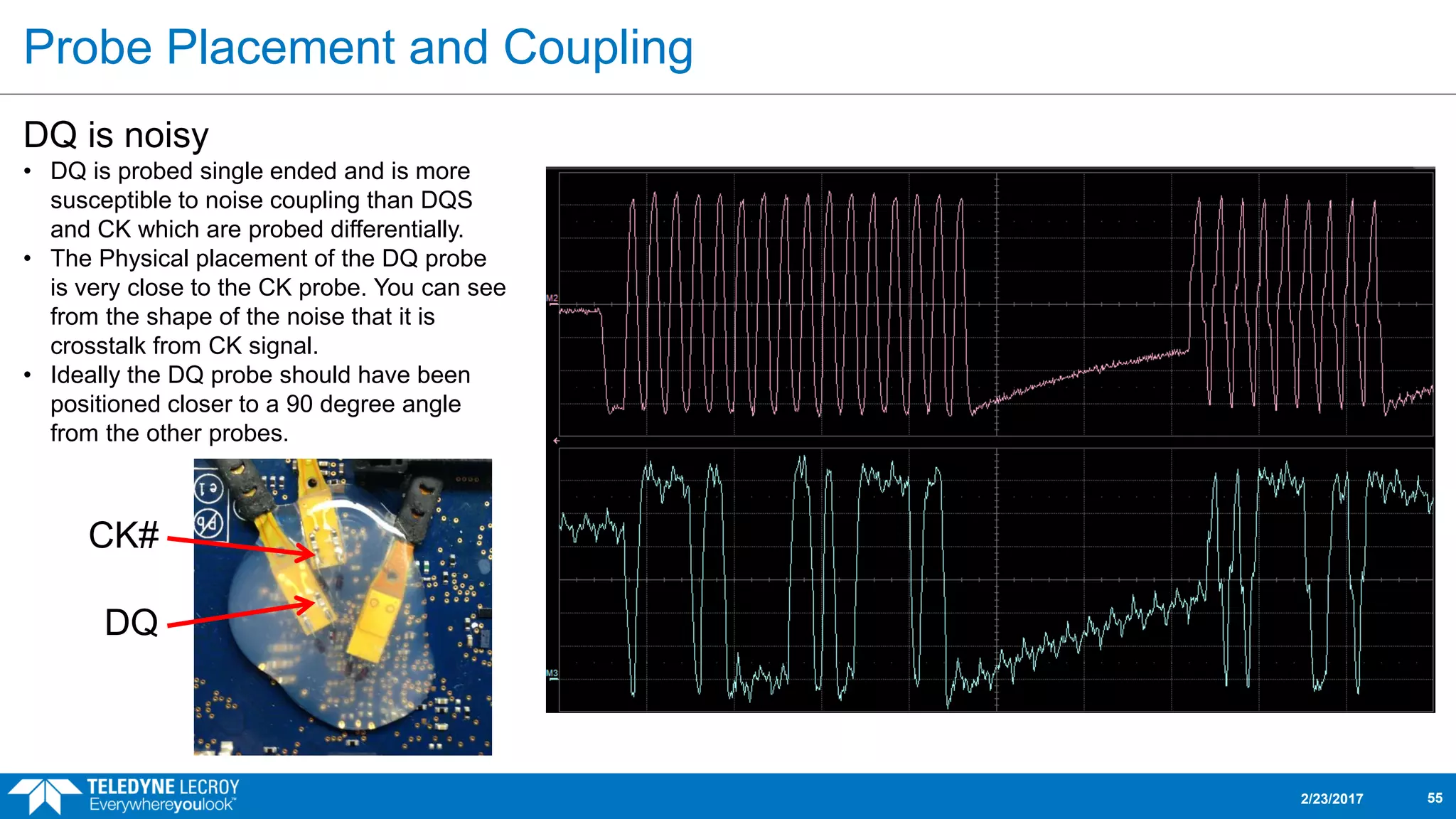 Probe Placement and Coupling
2/23/2017 55
DQ is noisy
• DQ is probed single ended and is more
susceptible to noise coupling than DQS
and CK which are probed differentially.
• The Physical placement of the DQ probe
is very close to the CK probe. You can see
from the shape of the noise that it is
crosstalk from CK signal.
• Ideally the DQ probe should have been
positioned closer to a 90 degree angle
from the other probes.
CK#
DQ
 