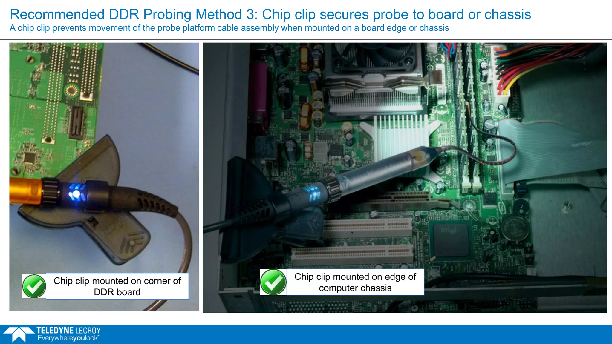 Recommended DDR Probing Method 3: Chip clip secures probe to board or chassis
A chip clip prevents movement of the probe platform cable assembly when mounted on a board edge or chassis
Chip clip mounted on corner of
DDR board
Chip clip mounted on edge of
computer chassis
 