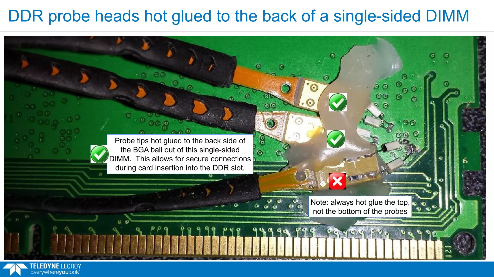 DDR probe heads hot glued to the back of a single-sided DIMM
Probe tips hot glued to the back side of
the BGA ball out of this single-sided
DIMM. This allows for secure connections
during card insertion into the DDR slot.
Note: always hot glue the top,
not the bottom of the probes
 