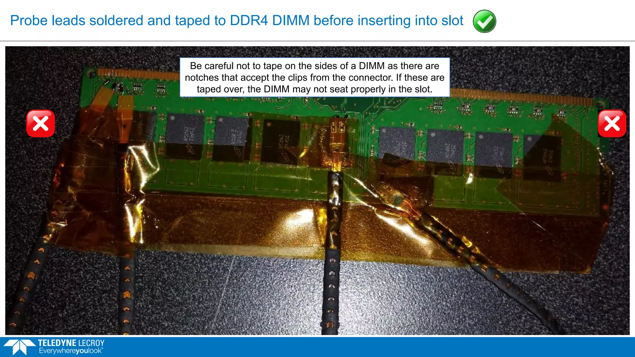 Probe leads soldered and taped to DDR4 DIMM before inserting into slot
Be careful not to tape on the sides of a DIMM as there are
notches that accept the clips from the connector. If these are
taped over, the DIMM may not seat properly in the slot.
 