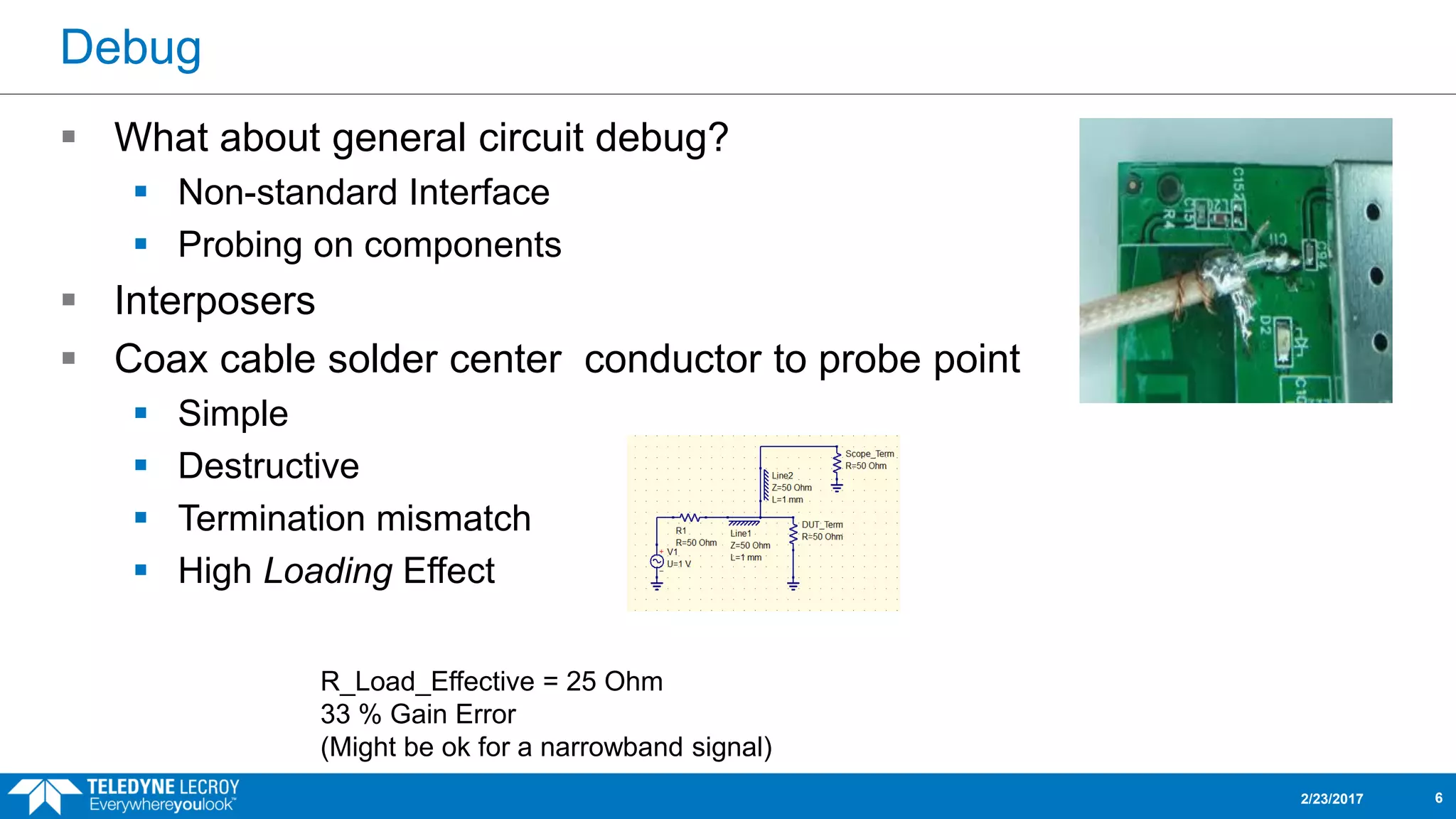 Debug
 What about general circuit debug?
 Non-standard Interface
 Probing on components
 Interposers
 Coax cable solder center conductor to probe point
 Simple
 Destructive
 Termination mismatch
 High Loading Effect
2/23/2017 6
R_Load_Effective = 25 Ohm
33 % Gain Error
(Might be ok for a narrowband signal)
 