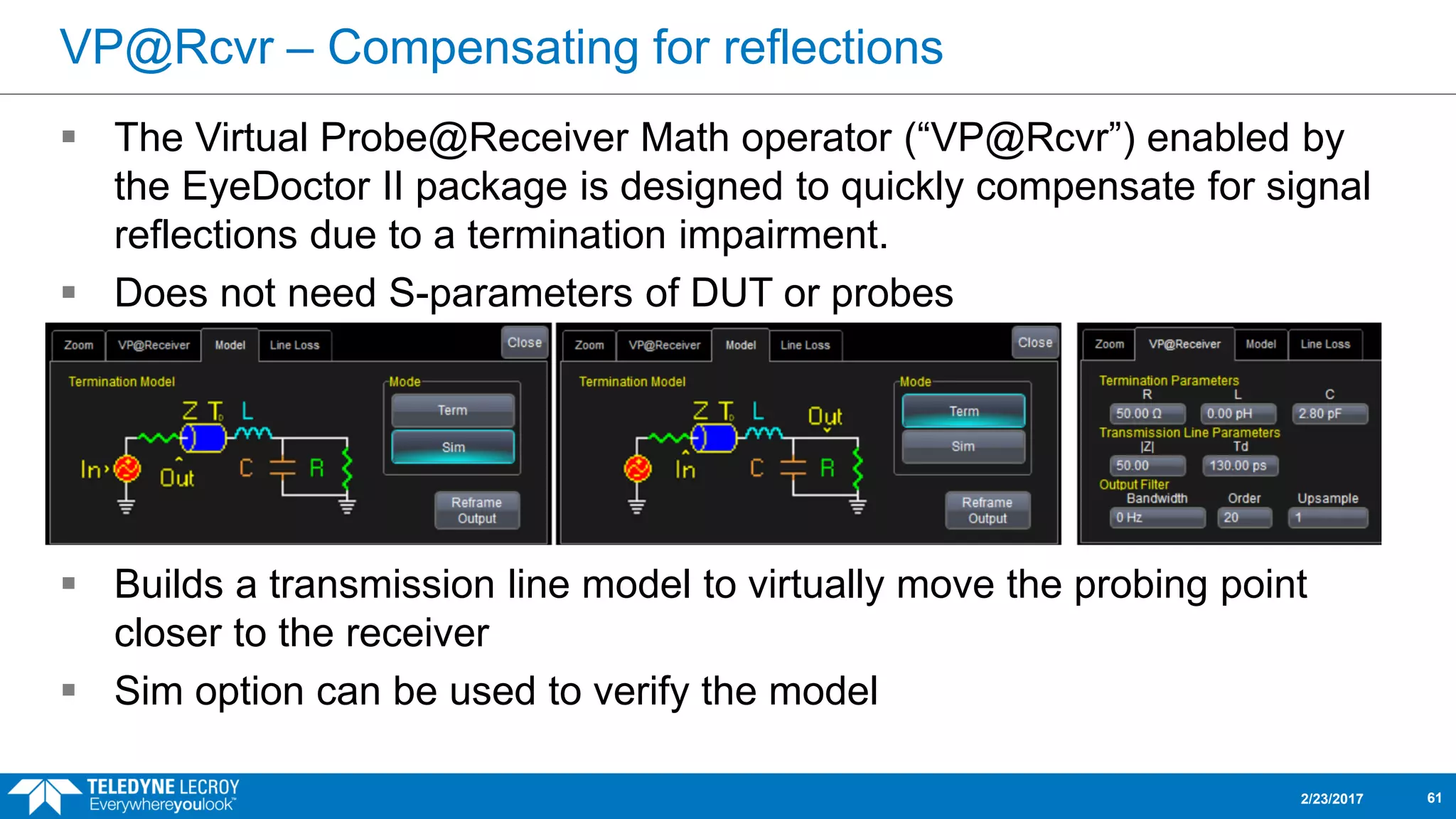 VP@Rcvr – Compensating for reflections
 The Virtual Probe@Receiver Math operator (“VP@Rcvr”) enabled by
the EyeDoctor II package is designed to quickly compensate for signal
reflections due to a termination impairment.
 Does not need S-parameters of DUT or probes
 Builds a transmission line model to virtually move the probing point
closer to the receiver
 Sim option can be used to verify the model
2/23/2017 61
 