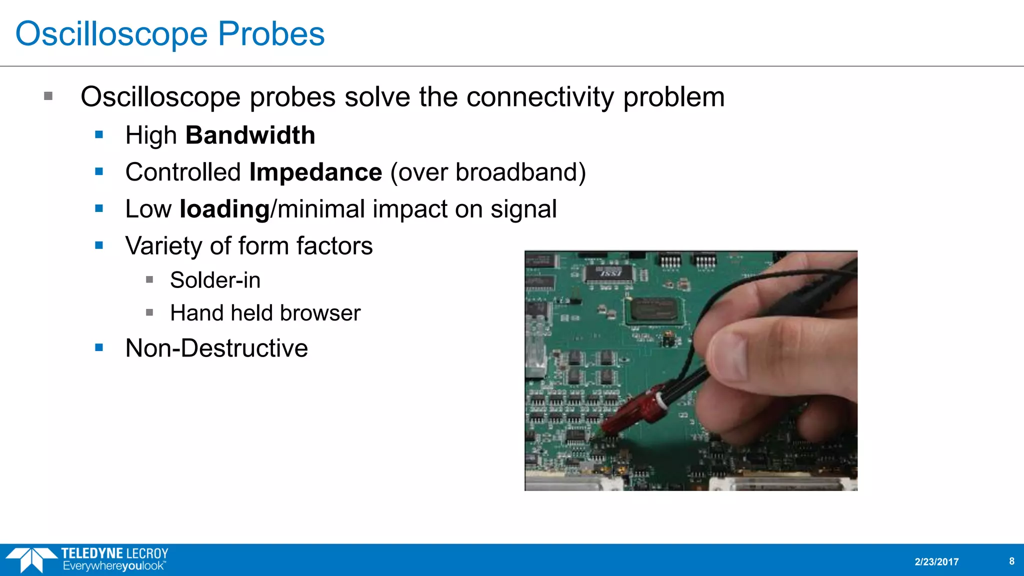Oscilloscope Probes
 Oscilloscope probes solve the connectivity problem
 High Bandwidth
 Controlled Impedance (over broadband)
 Low loading/minimal impact on signal
 Variety of form factors
 Solder-in
 Hand held browser
 Non-Destructive
2/23/2017 8
 