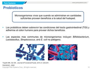 Park Systems www.parksystems.com
Copyright Park Systems Corp., All rights reserved. 13
Probioticos
 Los probióticos deben sobrevivir las condiciones del tracto gastrointestinal (TGI) y
adherirse al colon humano para proveer dichos beneficios.
 Las especies mas communes de microorganismos incluyen Bifidobacterium,
Lactobacillus, Streptococcus, and E. coli no patógeno.
Microorganismos vivos que cuando se administran en cantidades
suficientes proveen beneficios a la salud del huésped.
Tripathi MK, Giri SK.. Journal of Functional Foods. 2014; 9: 225-241.
FAO/WHO , 2002
 