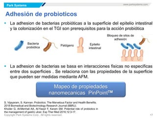 Park Systems www.parksystems.com
Copyright Park Systems Corp., All rights reserved. 17
Adhesión de probioticos
 La adhesion de bacterias probióticas a la superficie del epitelio intestinal
y la colonización en el TGI son prerequisitos para la acción probiótica
 La adhesion de bacterias se basa en interacciones fisicas no especificas
entre dos superficies . Se relaciona con las propiedades de la superficie
que pueden ser medidas mediante AFM.
S. Vijayaram, S. Kannan. Probiotics: The Marvelous Factor and Health Benefits.
2018 Biomedical and Biotechnology Research Journal (BBRJ).
Khoder G, Al-Menhali AA, Al-Yassir F, Karam SM. Potential role of probiotics in
the management of gastric ulcer. Exp Ther Med 2016;12:3-17.
Bacteria
probiótica
Patógeno Epitelio
intestinal
Bloqueo de sitos de
adhesión
Mapeo de propiedades
nanomecanicas PinPointTM
 