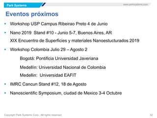 Park Systems www.parksystems.com
Copyright Park Systems Corp., All rights reserved. 32
Eventos próximos
 Workshop USP Campus Ribeirao Preto 4 de Junio
 Nano 2019 Stand #10 - Junio 5-7, Buenos Aires, AR
XIX Encuentro de Superficies y materiales Nanoestucturados 2019
 Workshop Colombia Julio 29 – Agosto 2
Bogotá: Pontificia Universidad Javeriana
Medellín: Universidad Nacional de Colombia
Medellin: Universidad EAFIT
 IMRC Cancun Stand #12, 18 de Agosto
 Nanoscientific Symposium, ciudad de Mexico 3-4 Octubre
 