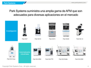Park Systems www.parksystems.com
Copyright Park Systems Corp., All rights reserved. 4
Park Systems suministra una amplia gama de AFM que son
adecuados para diversas aplicaciones en el mercado
 