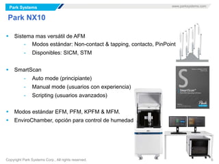 Park Systems www.parksystems.com
Copyright Park Systems Corp., All rights reserved. 6
Park NX10
 Sistema mas versátil de AFM
- Modos estándar: Non-contact & tapping, contacto, PinPoint
- Disponibles: SICM, STM
 SmartScan
- Auto mode (principiante)
- Manual mode (usuarios con experiencia)
- Scripting (usuarios avanzados)
 Modos estándar EFM, PFM, KPFM & MFM.
 EnviroChamber, opción para control de humedad
 
