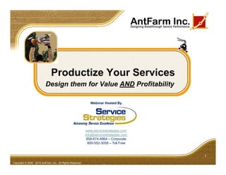 Productize Your Services
Design them for Value AND Profitability
1
Copyright © 2008 - 2014 AntFarm, Inc. All Rights Reserved
Webinar Hosted By
www.servicestrategies.com
info@servicestrategies.com
858-674-4864 – Corporate
800-552-3058 – Toll Free
 