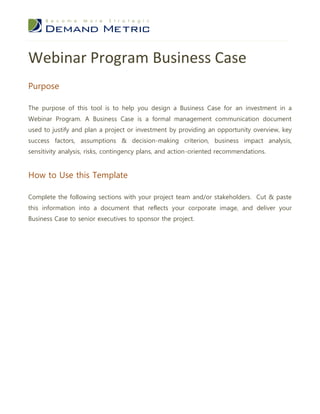 Webinar Program Business Case
Purpose

The purpose of this tool is to help you design a Business Case for an investment in a
Webinar Program. A Business Case is a formal management communication document
used to justify and plan a project or investment by providing an opportunity overview, key
success factors, assumptions & decision-making criterion, business impact analysis,
sensitivity analysis, risks, contingency plans, and action-oriented recommendations.


How to Use this Template

Complete the following sections with your project team and/or stakeholders. Cut & paste
this information into a document that reflects your corporate image, and deliver your
Business Case to senior executives to sponsor the project.
 