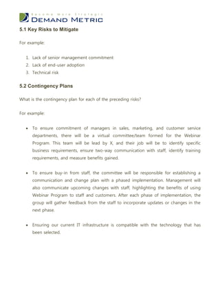 5.1 Key Risks to Mitigate

For example:


   1. Lack of senior management commitment
   2. Lack of end-user adoption
   3. Technical risk


5.2 Contingency Plans

What is the contingency plan for each of the preceding risks?


For example:


      To ensure commitment of managers in sales, marketing, and customer service
       departments, there will be a virtual committee/team formed for the Webinar
       Program. This team will be lead by X, and their job will be to identify specific
       business requirements, ensure two-way communication with staff, identify training
       requirements, and measure benefits gained.


      To ensure buy-in from staff, the committee will be responsible for establishing a
       communication and change plan with a phased implementation. Management will
       also communicate upcoming changes with staff, highlighting the benefits of using
       Webinar Program to staff and customers. After each phase of implementation, the
       group will gather feedback from the staff to incorporate updates or changes in the
       next phase.


      Ensuring our current IT infrastructure is compatible with the technology that has
       been selected.
 