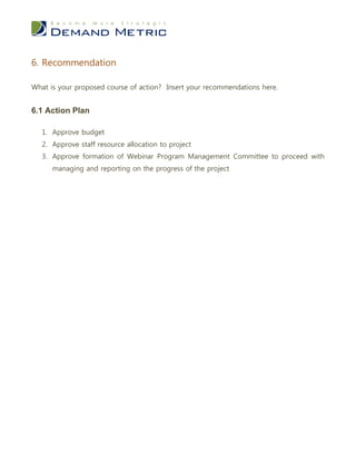 6. Recommendation

What is your proposed course of action? Insert your recommendations here.


6.1 Action Plan

   1. Approve budget
   2. Approve staff resource allocation to project
   3. Approve formation of Webinar Program Management Committee to proceed with
      managing and reporting on the progress of the project
 