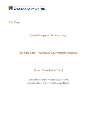 Title Page




                 [Insert Company Name or Logo]




         Business Case – (Company XYZ Webinar Program)




                      [Insert Completion Date]


                Completed By: [Insert Project Manager Name]
               Completed For: [Insert Project Sponsor Name]
 