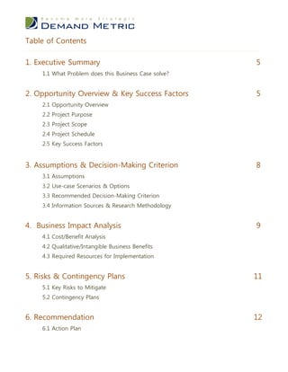 Table of Contents

1. Executive Summary                                  5
    1.1 What Problem does this Business Case solve?


2. Opportunity Overview & Key Success Factors         5
    2.1 Opportunity Overview
    2.2 Project Purpose
    2.3 Project Scope
    2.4 Project Schedule
    2.5 Key Success Factors


3. Assumptions & Decision-Making Criterion            8
    3.1 Assumptions
    3.2 Use-case Scenarios & Options
    3.3 Recommended Decision-Making Criterion
    3.4 Information Sources & Research Methodology


4. Business Impact Analysis                           9
    4.1 Cost/Benefit Analysis
    4.2 Qualitative/Intangible Business Benefits
    4.3 Required Resources for Implementation


5. Risks & Contingency Plans                          11
    5.1 Key Risks to Mitigate
    5.2 Contingency Plans


6. Recommendation                                     12
    6.1 Action Plan
 