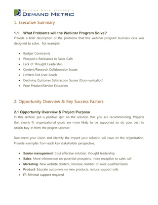 1. Executive Summary

1.1    What Problems will the Webinar Program Solve?
Provide a brief description of the problems that this webinar program business case was
designed to solve. For example:


      Budget Constraints
      Prospect’s Resistance to Sales Calls
      Lack of Thought Leadership
      Content/Research Collaboration Issues
      Limited End-User Reach
      Declining Customer Satisfaction Scores (Communication)
      Poor Product/Service Education




2. Opportunity Overview & Key Success Factors

2.1 Opportunity Overview & Project Purpose
In this section, put a positive spin on the solution that you are recommending. Projects
that clearly fit organizational goals are more likely to be supported so do your best to
obtain buy-in from the project sponsor.


Document your vision and identify the impact your solution will have on the organization.
Provide examples from each key stakeholder perspective.


      Senior management: Cost effective solution, thought leadership
      Sales: More information on potential prospects, more receptive to sales call
      Marketing: New website content, increase number of sales qualified leads
      Product: Educate customers on new products, reduce support calls
      IT: Minimal support required
 