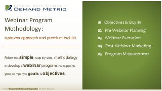 Webinar Program                                                                01 Executive Summary
                                                                                 01 Objectives & Buy-In
 Methodology:                                                                   02 Situation Analysis
                                                                                 02 Pre-Webinar Planning
                                                                                03 Planning
 a proven approach and premium tool-kit                                          03 Webinar Execution
                                                                                04 Administration
                                                                                 04 Post Webinar Marketing
                                                                                05 Measurement
 Follow this simple, step-by-step,                                methodology   06 Budget Measurement
                                                                                 05 Program

 to   develop a webinar program that supports

 your company’s goals & objectives.



© 2013 Demand Metric Research Corporation. All Rights Reserved.
 