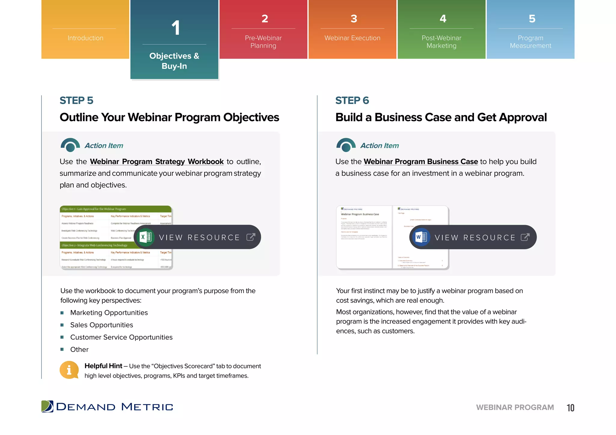 10WEBINAR PROGRAM
Marketing Opportunities
Sales Opportunities
Customer Service Opportunities
Other
Outline Your Webinar Program Objectives Build a Business Case and Get Approval
STEP 5 STEP 6
Action Item Action Item
Use the Webinar Program Strategy Workbook to outline,
summarizeandcommunicateyourwebinarprogramstrategy
plan and objectives.
Use the Webinar Program Business Case to help you build
a business case for an investment in a webinar program.
Use the workbook to document your program’s purpose from the
following key perspectives:
Your first instinct may be to justify a webinar program based on
cost savings, which are real enough.
Most organizations, however, find that the value of a webinar
program is the increased engagement it provides with key audi-
ences, such as customers.
Helpful Hint – Use the “Objectives Scorecard” tab to document
high level objectives, programs, KPIs and target timeframes.
V I E W R E S O U R C E V I E W R E S O U R C E
Introduction
Objectives &
Buy-In
1 Pre-Webinar
Planning
Webinar Execution Post-Webinar
Marketing
Program
Measurement
2 3 4 5
 