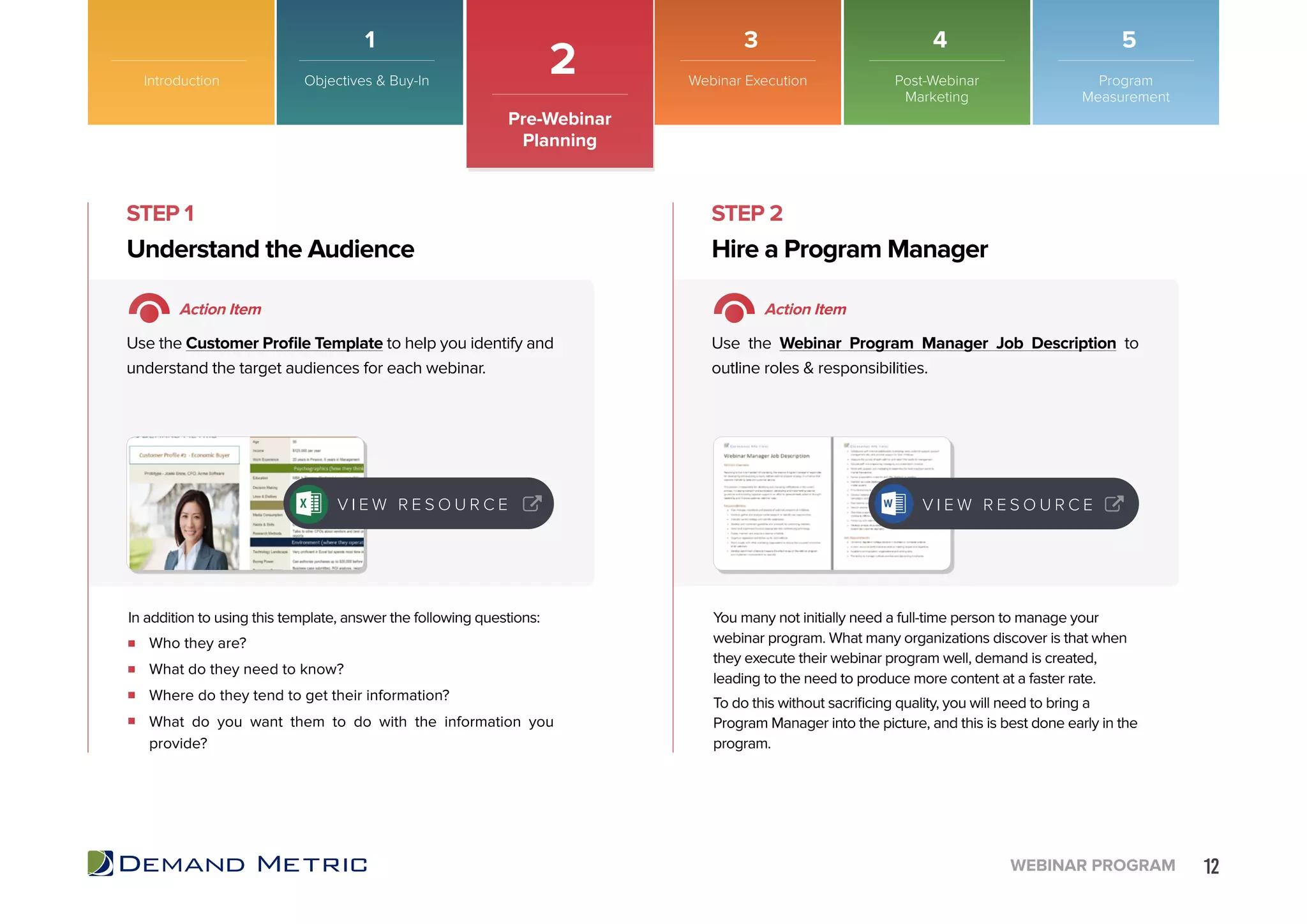 12WEBINAR PROGRAM
Introduction
2
Pre-Webinar
Planning
Who they are?
What do they need to know?
Where do they tend to get their information?
What do you want them to do with the information you
provide?
Understand the Audience Hire a Program Manager
STEP 1 STEP 2
Action Item Action Item
Use the Customer Profile Template to help you identify and
understand the target audiences for each webinar.
Use the Webinar Program Manager Job Description to
outline roles & responsibilities.
In addition to using this template, answer the following questions: You many not initially need a full-time person to manage your
webinar program. What many organizations discover is that when
they execute their webinar program well, demand is created,
leading to the need to produce more content at a faster rate.
To do this without sacrificing quality, you will need to bring a
Program Manager into the picture, and this is best done early in the
program.
V I E W R E S O U R C E V I E W R E S O U R C E
Objectives & Buy-In Webinar Execution Post-Webinar
Marketing
Program
Measurement
1 3 4 5
 