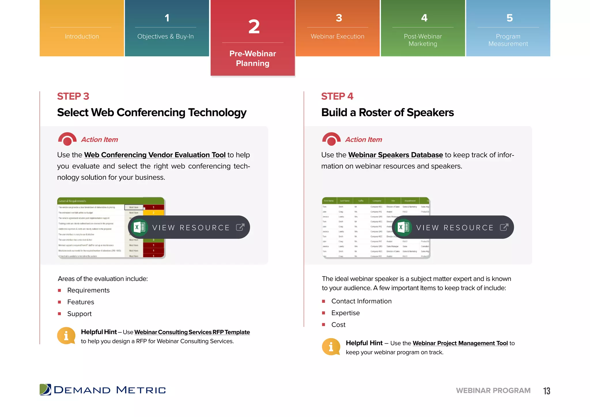13WEBINAR PROGRAM
STEP 3 STEP 4
Requirements
Features
Support
Contact Information
Expertise
Cost
Select Web Conferencing Technology Build a Roster of Speakers
Action Item Action Item
Use the Web Conferencing Vendor Evaluation Tool to help
you evaluate and select the right web conferencing tech-
nology solution for your business.
Use the Webinar Speakers Database to keep track of infor-
mation on webinar resources and speakers.
Areas of the evaluation include: The ideal webinar speaker is a subject matter expert and is known
to your audience. A few important Items to keep track of include:
V I E W R E S O U R C E V I E W R E S O U R C E
HelpfulHint–UseWebinarConsultingServicesRFPTemplate
to help you design a RFP for Webinar Consulting Services.
Introduction
2
Pre-Webinar
Planning
Objectives & Buy-In Webinar Execution Post-Webinar
Marketing
Program
Measurement
1 3 4 5
Helpful Hint – Use the Webinar Project Management Tool to
keep your webinar program on track.
 