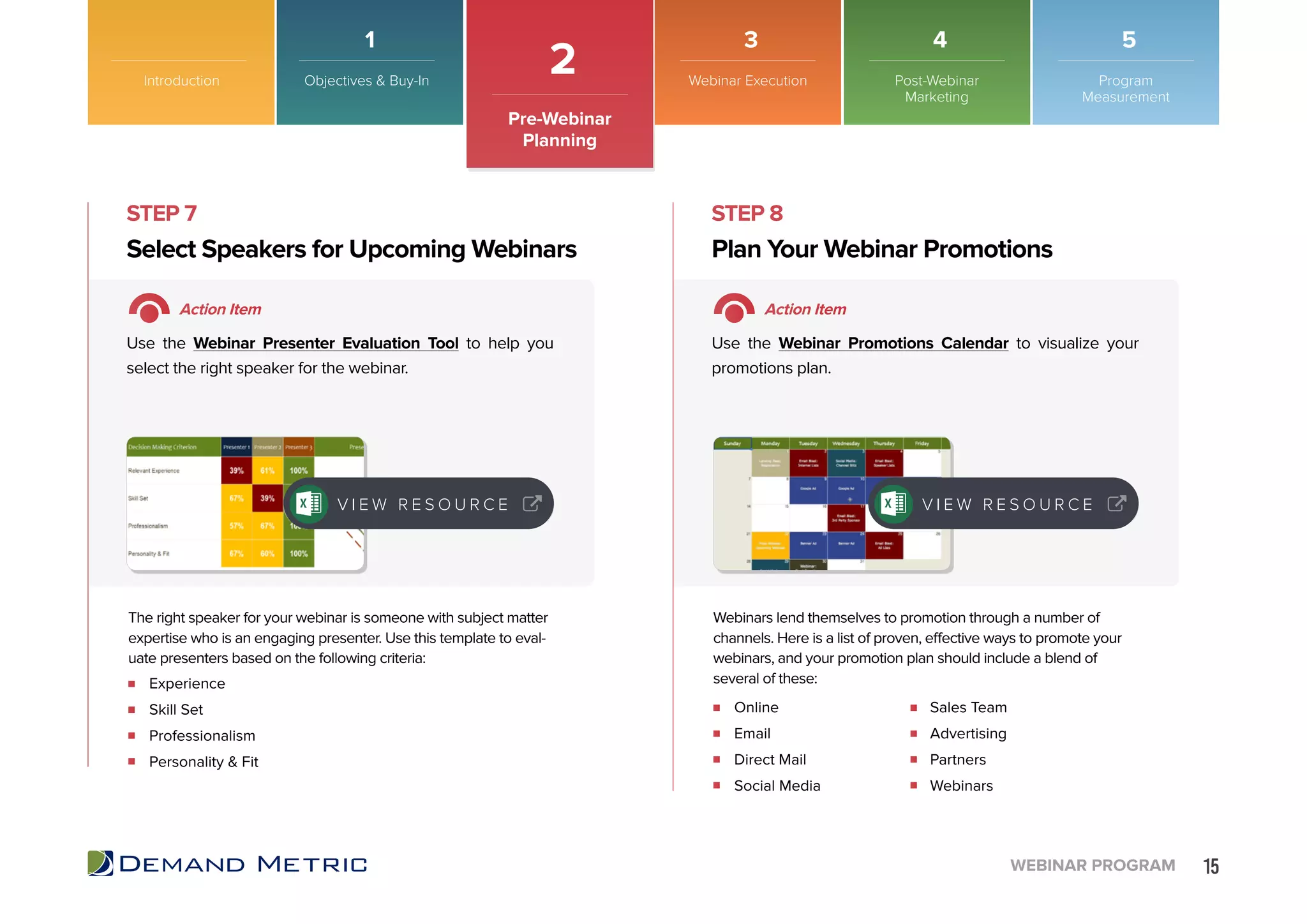 15WEBINAR PROGRAM
STEP 7 STEP 8
Experience
Skill Set
Professionalism
Personality & Fit
Online
Email
Direct Mail
Social Media
Sales Team
Advertising
Partners
Webinars
Select Speakers for Upcoming Webinars Plan Your Webinar Promotions
Action Item Action Item
Use the Webinar Presenter Evaluation Tool to help you
select the right speaker for the webinar.
Use the Webinar Promotions Calendar to visualize your
promotions plan.
The right speaker for your webinar is someone with subject matter
expertise who is an engaging presenter. Use this template to eval-
uate presenters based on the following criteria:
Webinars lend themselves to promotion through a number of
channels. Here is a list of proven, effective ways to promote your
webinars, and your promotion plan should include a blend of
several of these:
V I E W R E S O U R C E V I E W R E S O U R C E
Introduction
2
Pre-Webinar
Planning
Objectives & Buy-In Webinar Execution Post-Webinar
Marketing
Program
Measurement
1 3 4 5
 