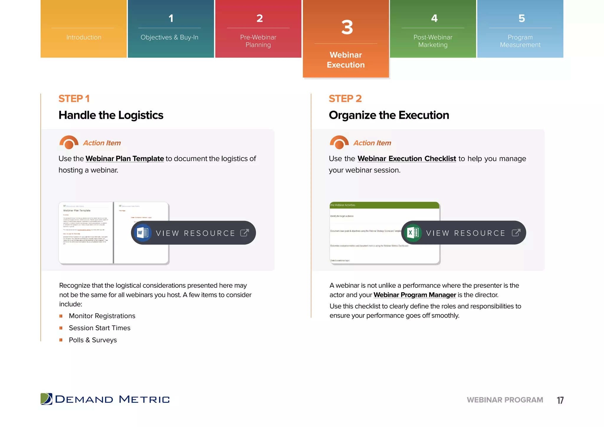 17WEBINAR PROGRAM
Monitor Registrations
Session Start Times
Polls & Surveys
Handle the Logistics Organize the Execution
STEP 1 STEP 2
Action Item Action Item
Use the Webinar Plan Template to document the logistics of
hosting a webinar.
Use the Webinar Execution Checklist to help you manage
your webinar session.
Recognize that the logistical considerations presented here may
not be the same for all webinars you host. A few items to consider
include:
A webinar is not unlike a performance where the presenter is the
actor and your Webinar Program Manager is the director.
Use this checklist to clearly define the roles and responsibilities to
ensure your performance goes off smoothly.
Introduction
Webinar
Execution
3
V I E W R E S O U R C E V I E W R E S O U R C E
Objectives & Buy-In Pre-Webinar
Planning
Post-Webinar
Marketing
Program
Measurement
1 2 4 5
 