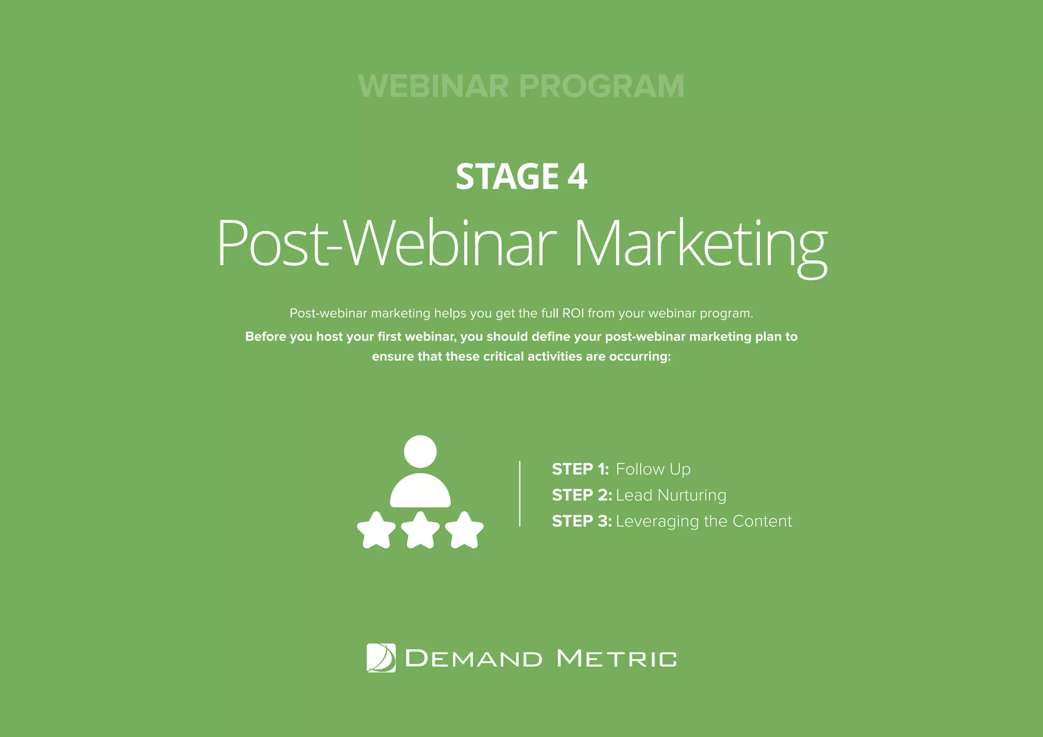 Post-Webinar Marketing
STAGE 4
WEBINAR PROGRAM
Post-webinar marketing helps you get the full ROI from your webinar program.
Before you host your first webinar, you should define your post-webinar marketing plan to
ensure that these critical activities are occurring:
STEP 1:	Follow Up
STEP 2:	Lead Nurturing
STEP 3:	Leveraging the Content
 
