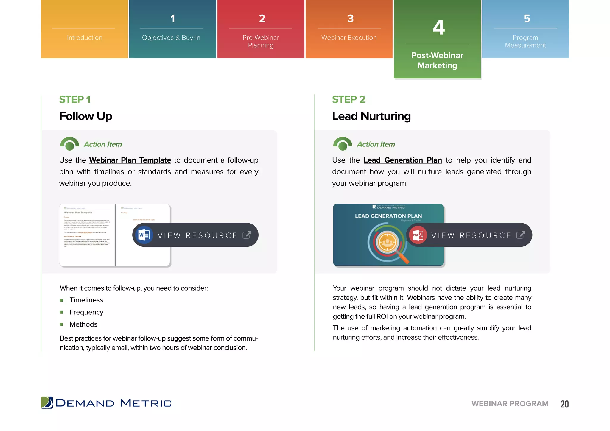 20WEBINAR PROGRAM
Introduction
Post-Webinar
Marketing
4
Timeliness
Frequency
Methods
Follow Up Lead Nurturing
STEP 1 STEP 2
Action Item Action Item
Use the Webinar Plan Template to document a follow-up
plan with timelines or standards and measures for every
webinar you produce.
Use the Lead Generation Plan to help you identify and
document how you will nurture leads generated through
your webinar program.
When it comes to follow-up, you need to consider:
Best practices for webinar follow-up suggest some form of commu-
nication, typically email, within two hours of webinar conclusion.
Your webinar program should not dictate your lead nurturing
strategy, but fit within it. Webinars have the ability to create many
new leads, so having a lead generation program is essential to
getting the full ROI on your webinar program.
The use of marketing automation can greatly simplify your lead
nurturing efforts, and increase their effectiveness.
V I E W R E S O U R C E V I E W R E S O U R C E
Objectives & Buy-In Pre-Webinar
Planning
Webinar Execution Program
Measurement
1 2 3 5
 