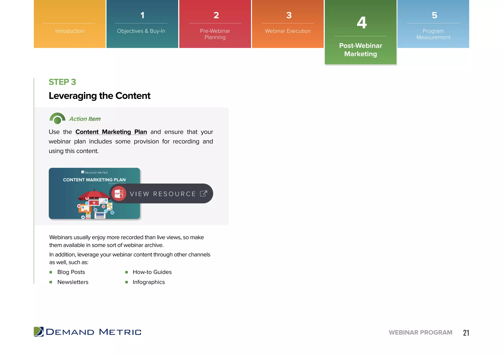 21WEBINAR PROGRAM
Blog Posts
Newsletters
How-to Guides
Infographics
Leveraging the Content
STEP 3
Action Item
Use the Content Marketing Plan and ensure that your
webinar plan includes some provision for recording and
using this content.
Webinars usually enjoy more recorded than live views, so make
them available in some sort of webinar archive.
In addition, leverage your webinar content through other channels
as well, such as:
V I E W R E S O U R C E
Introduction
Post-Webinar
Marketing
4Objectives & Buy-In Pre-Webinar
Planning
Webinar Execution Program
Measurement
1 2 3 5
 