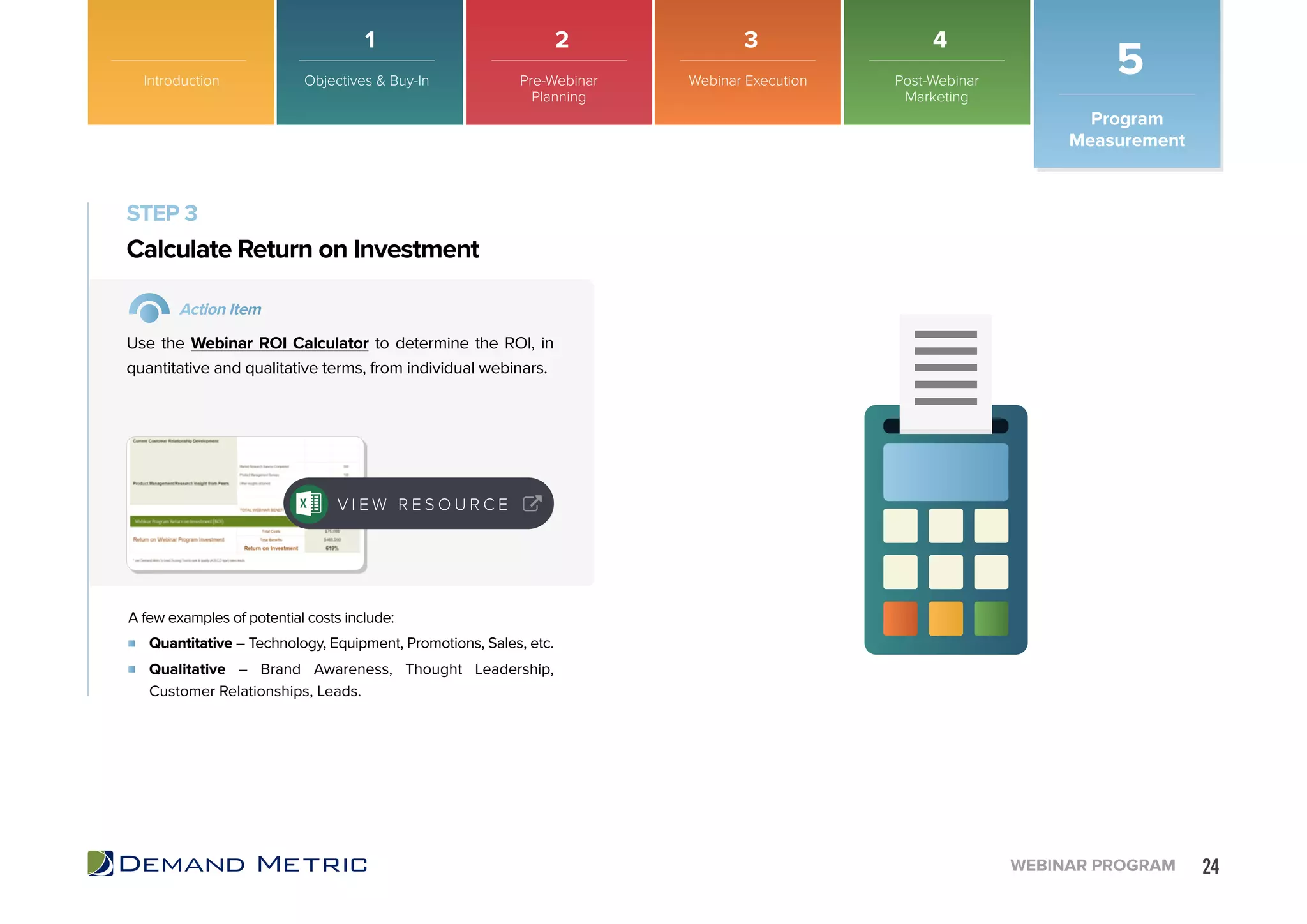 24WEBINAR PROGRAM
STEP 3
Quantitative – Technology, Equipment, Promotions, Sales, etc.
Qualitative – Brand Awareness, Thought Leadership,
Customer Relationships, Leads.
Calculate Return on Investment
Action Item
Use the Webinar ROI Calculator to determine the ROI, in
quantitative and qualitative terms, from individual webinars.
A few examples of potential costs include:
V I E W R E S O U R C E
Introduction
Program
Measurement
5Objectives & Buy-In Pre-Webinar
Planning
Webinar Execution Post-Webinar
Marketing
1 2 3 4
 