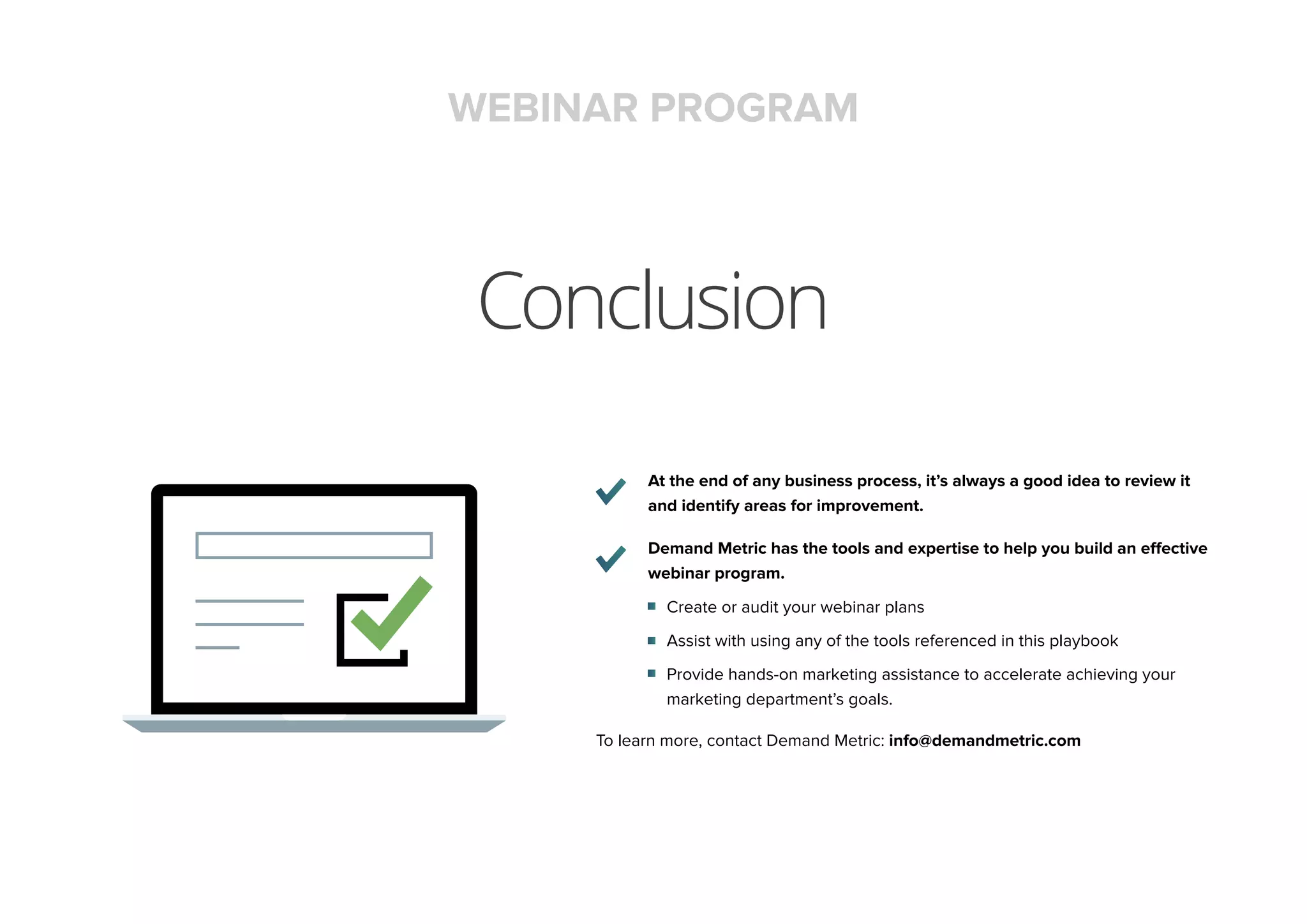 Conclusion
At the end of any business process, it’s always a good idea to review it
and identify areas for improvement.
Demand Metric has the tools and expertise to help you build an effective
webinar program.
Create or audit your webinar plans
Assist with using any of the tools referenced in this playbook
Provide hands-on marketing assistance to accelerate achieving your
marketing department’s goals.
To learn more, contact Demand Metric: info@demandmetric.com
WEBINAR PROGRAM
 