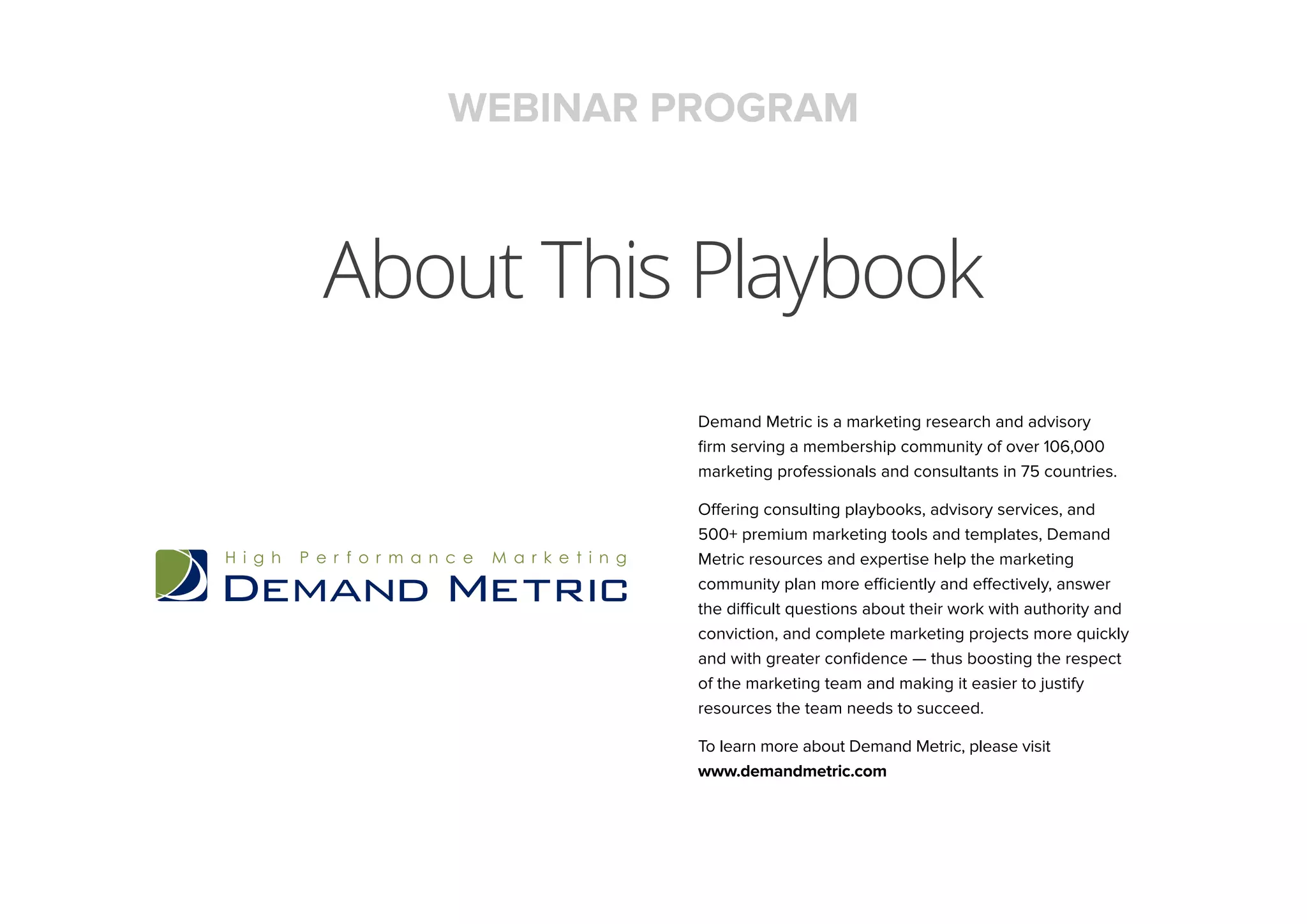 About This Playbook
WEBINAR PROGRAM
Demand Metric is a marketing research and advisory
firm serving a membership community of over 106,000
marketing professionals and consultants in 75 countries.
Offering consulting playbooks, advisory services, and
500+ premium marketing tools and templates, Demand
Metric resources and expertise help the marketing
community plan more efficiently and effectively, answer
the difficult questions about their work with authority and
conviction, and complete marketing projects more quickly
and with greater confidence — thus boosting the respect
of the marketing team and making it easier to justify
resources the team needs to succeed.
To learn more about Demand Metric, please visit
www.demandmetric.com
 