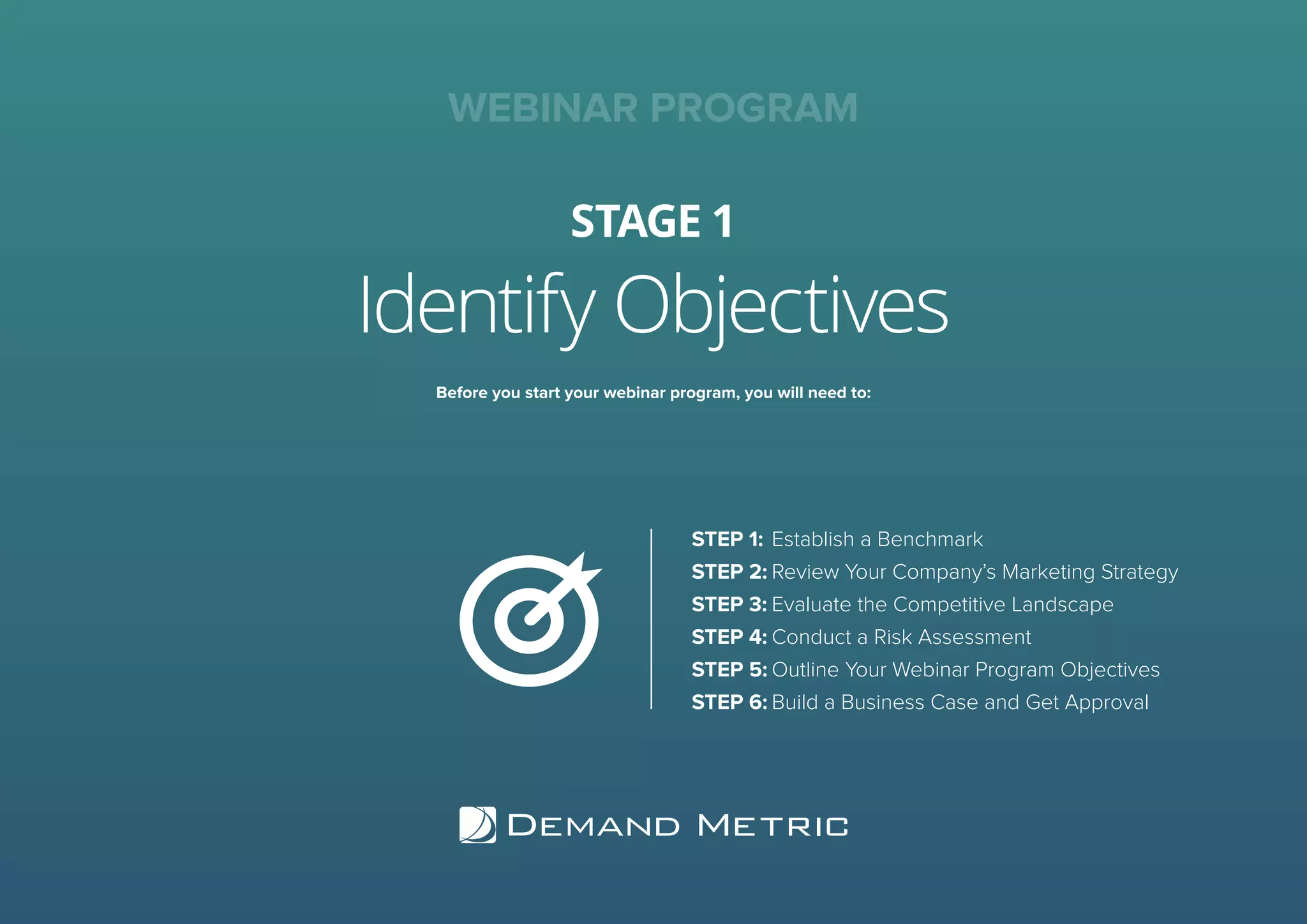 Identify Objectives
STAGE 1
WEBINAR PROGRAM
Before you start your webinar program, you will need to:
STEP 1:	Establish a Benchmark
STEP 2:	Review Your Company’s Marketing Strategy
STEP 3:	Evaluate the Competitive Landscape
STEP 4:	Conduct a Risk Assessment
STEP 5:	Outline Your Webinar Program Objectives
STEP 6:	Build a Business Case and Get Approval
 