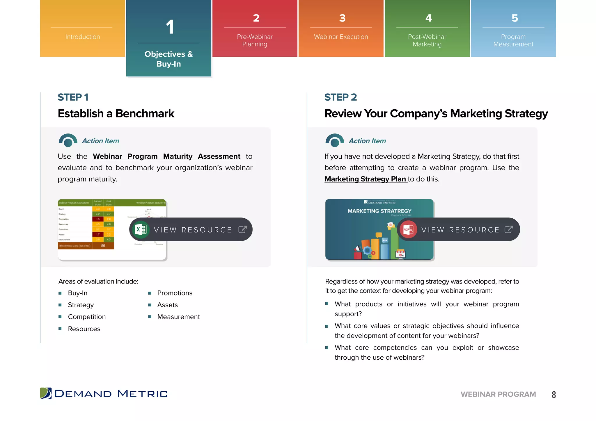 8WEBINAR PROGRAM
Introduction
Objectives &
Buy-In
1
Buy-In
Strategy
Competition
Resources
What products or initiatives will your webinar program
support?
What core values or strategic objectives should influence
the development of content for your webinars?
What core competencies can you exploit or showcase
through the use of webinars?
Promotions
Assets
Measurement
Establish a Benchmark Review Your Company’s Marketing Strategy
STEP 1 STEP 2
Action Item Action Item
Use the Webinar Program Maturity Assessment to
evaluate and to benchmark your organization’s webinar
program maturity.
If you have not developed a Marketing Strategy, do that first
before attempting to create a webinar program. Use the
Marketing Strategy Plan to do this.
Areas of evaluation include: Regardless of how your marketing strategy was developed, refer to
it to get the context for developing your webinar program:
V I E W R E S O U R C E V I E W R E S O U R C E
Pre-Webinar
Planning
Webinar Execution Post-Webinar
Marketing
Program
Measurement
2 3 4 5
 