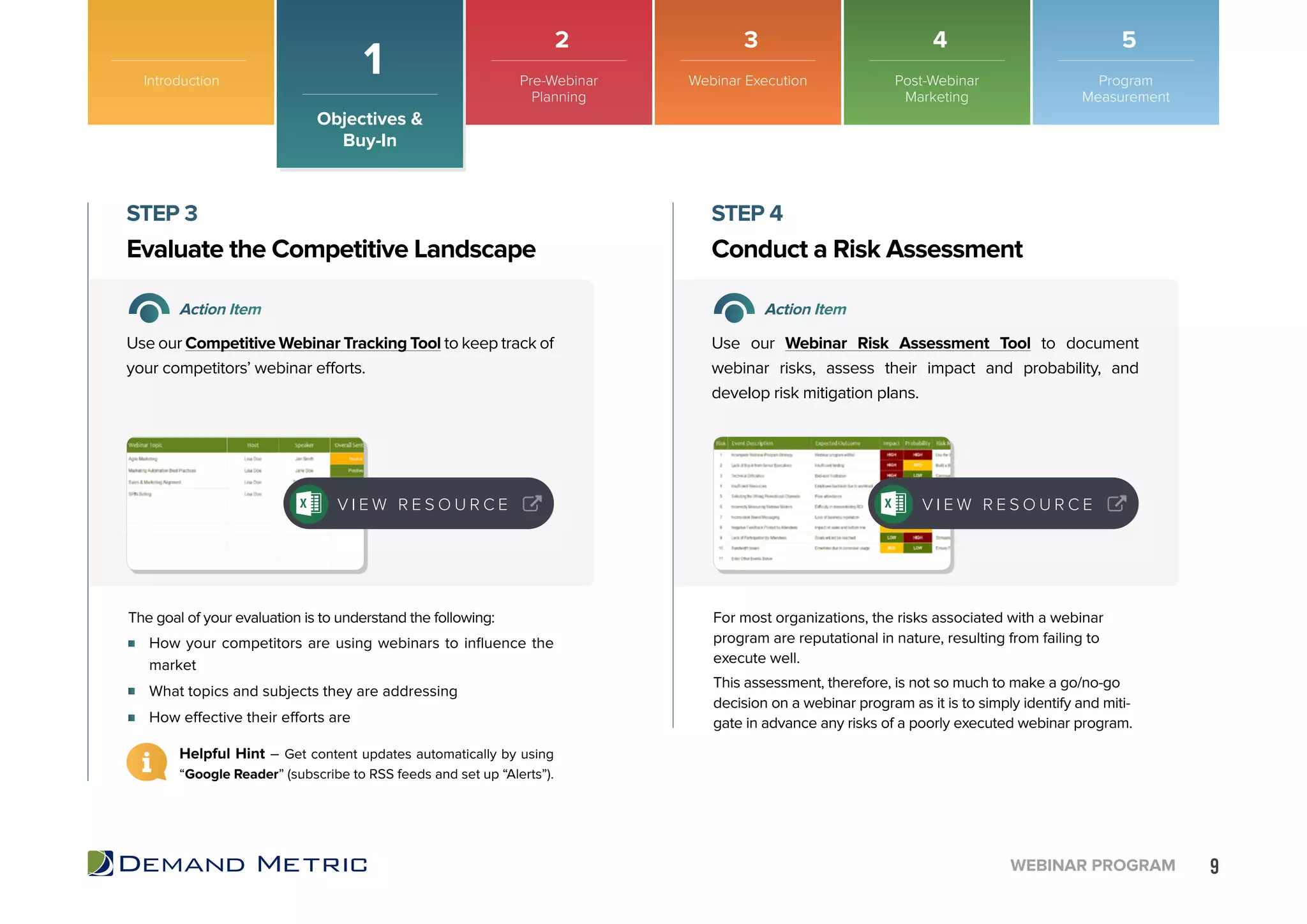 9WEBINAR PROGRAM
How your competitors are using webinars to influence the
market
What topics and subjects they are addressing
How effective their efforts are
Evaluate the Competitive Landscape Conduct a Risk Assessment
STEP 3 STEP 4
Action Item Action Item
Use our Competitive Webinar Tracking Tool to keep track of
your competitors’ webinar efforts.
Use our Webinar Risk Assessment Tool to document
webinar risks, assess their impact and probability, and
develop risk mitigation plans.
The goal of your evaluation is to understand the following: For most organizations, the risks associated with a webinar
program are reputational in nature, resulting from failing to
execute well.
This assessment, therefore, is not so much to make a go/no-go
decision on a webinar program as it is to simply identify and miti-
gate in advance any risks of a poorly executed webinar program.
V I E W R E S O U R C E V I E W R E S O U R C E
Helpful Hint – Get content updates automatically by using
“Google Reader” (subscribe to RSS feeds and set up “Alerts”).
Introduction
Objectives &
Buy-In
1 Pre-Webinar
Planning
Webinar Execution Post-Webinar
Marketing
Program
Measurement
2 3 4 5
 