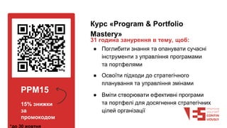 PPM15
15% знижки
за
промокодом
*до 30 жовтня
Курс «Program & Portfolio
Mastery»
31 година занурення в тему, щоб:
● Поглибити знання та опанувати сучасні
інструменти з управління програмами
та портфелями
● Освоїти підходи до стратегічного
планування та управління змінами
● Вміти створювати ефективні програми
та портфелі для досягнення стратегічних
цілей організації
 