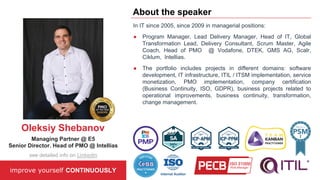 In IT since 2005, since 2009 in managerial positions:
● Program Manager, Lead Delivery Manager, Head of IT, Global
Transformation Lead, Delivery Consultant, Scrum Master, Agile
Coach, Head of PMO @ Vodafone, DTEK, GMS AG, Scalr,
Ciklum, Intellias.
● The portfolio includes projects in different domains: software
development, IT infrastructure, ITIL / ITSM implementation, service
monetization, PMO implementation, company certification
(Business Continuity, ISO, GDPR), business projects related to
operational improvements, business continuity, transformation,
change management.
improve yourself CONTINUOUSLY
About the speaker
Oleksiy Shebanov
Managing Partner @ E5
Senior Director. Head of PMO @ Intellias
see detailed info on LinkedIn
 