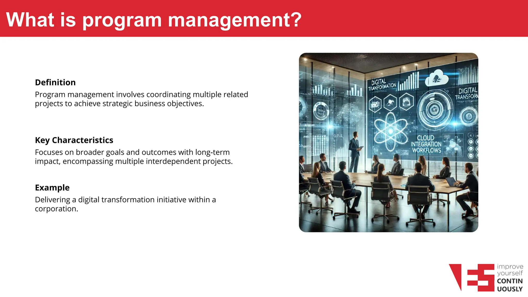 What is program management?
Definition
Program management involves coordinating multiple related
projects to achieve strategic business objectives.
Key Characteristics
Focuses on broader goals and outcomes with long-term
impact, encompassing multiple interdependent projects.
Example
Delivering a digital transformation initiative within a
corporation.
 