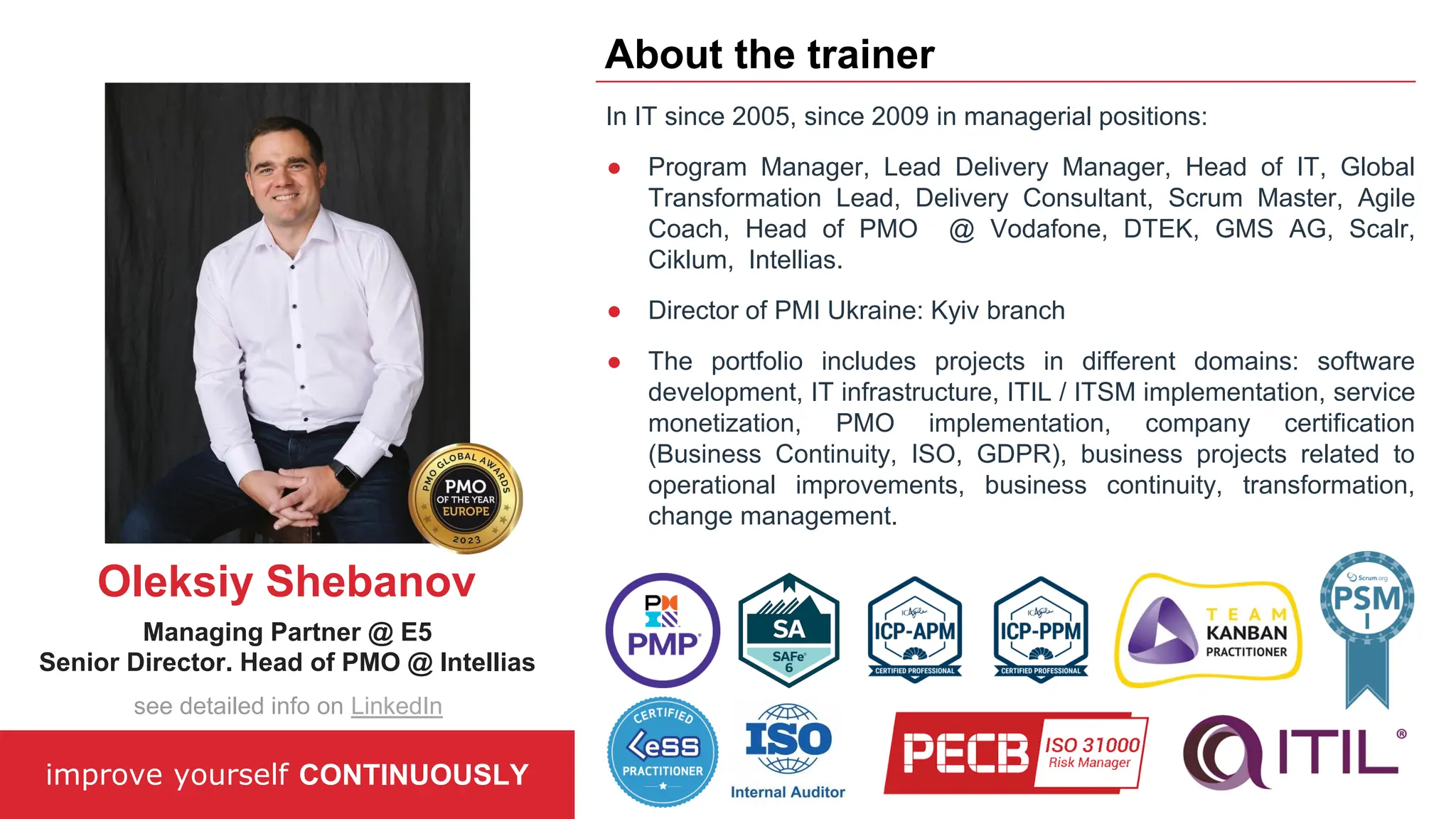 In IT since 2005, since 2009 in managerial positions:
● Program Manager, Lead Delivery Manager, Head of IT, Global
Transformation Lead, Delivery Consultant, Scrum Master, Agile
Coach, Head of PMO @ Vodafone, DTEK, GMS AG, Scalr,
Ciklum, Intellias.
● Director of PMI Ukraine: Kyiv branch
● The portfolio includes projects in different domains: software
development, IT infrastructure, ITIL / ITSM implementation, service
monetization, PMO implementation, company certification
(Business Continuity, ISO, GDPR), business projects related to
operational improvements, business continuity, transformation,
change management.
improve yourself CONTINUOUSLY
About the trainer
Oleksiy Shebanov
Managing Partner @ E5
Senior Director. Head of PMO @ Intellias
see detailed info on LinkedIn
 