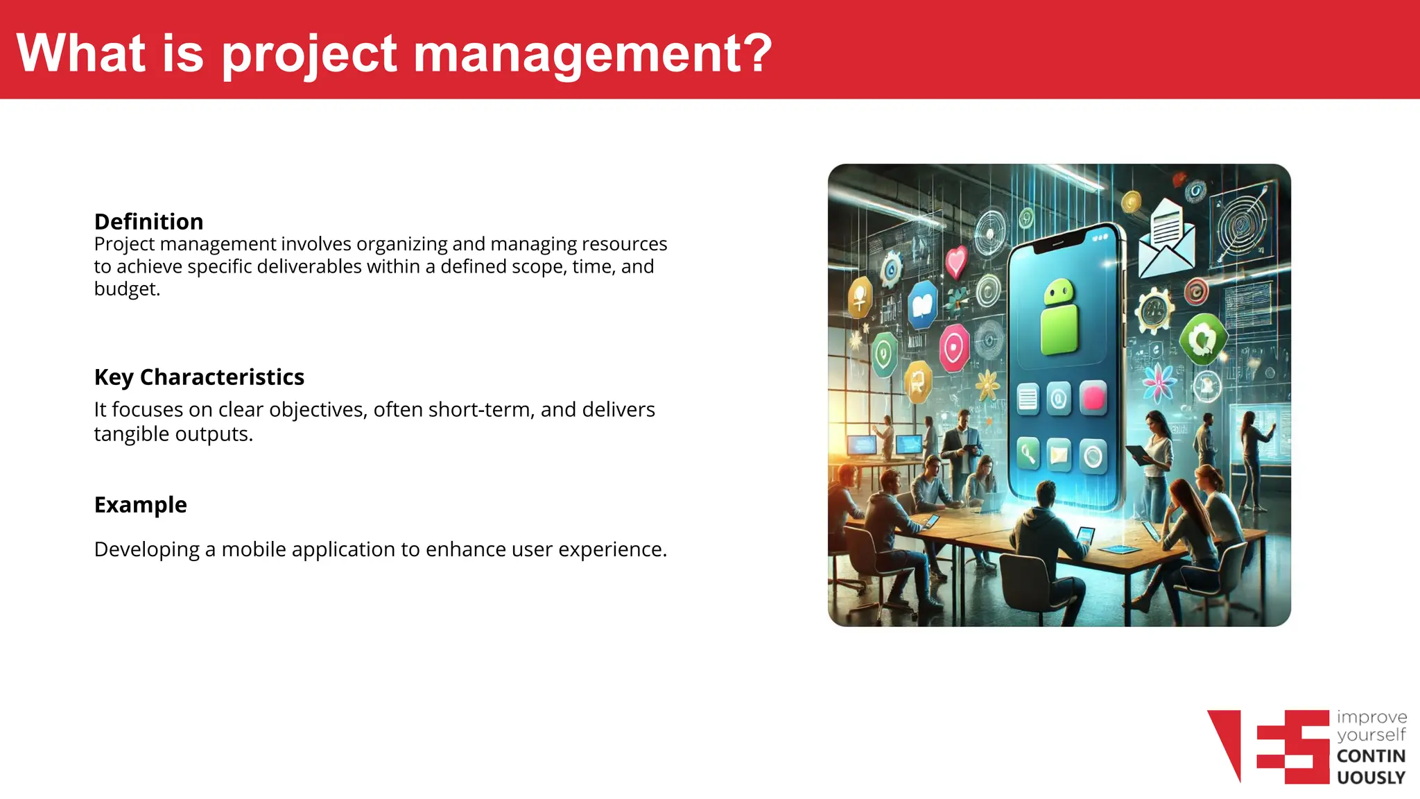 What is project management?
Definition
Project management involves organizing and managing resources
to achieve specific deliverables within a defined scope, time, and
budget.
Key Characteristics
It focuses on clear objectives, often short-term, and delivers
tangible outputs.
Example
Developing a mobile application to enhance user experience.
 
