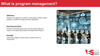 What is program management?
Definition
Program management involves coordinating multiple related
projects to achieve strategic business objectives.
Key Characteristics
Focuses on broader goals and outcomes with long-term
impact, encompassing multiple interdependent projects.
Example
Delivering a digital transformation initiative within a
corporation.
 