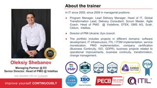 In IT since 2005, since 2009 in managerial positions:
● Program Manager, Lead Delivery Manager, Head of IT, Global
Transformation Lead, Delivery Consultant, Scrum Master, Agile
Coach, Head of PMO @ Vodafone, DTEK, GMS AG, Scalr,
Ciklum, Intellias.
● Director of PMI Ukraine: Kyiv branch
● The portfolio includes projects in different domains: software
development, IT infrastructure, ITIL / ITSM implementation, service
monetization, PMO implementation, company certification
(Business Continuity, ISO, GDPR), business projects related to
operational improvements, business continuity, transformation,
change management.
improve yourself CONTINUOUSLY
About the trainer
Oleksiy Shebanov
Managing Partner @ E5
Senior Director. Head of PMO @ Intellias
see detailed info on LinkedIn
 