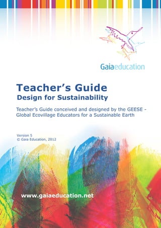1
www.gaiaeducation.net
Teacher’s Guide
Design for Sustainability
Teacher’s Guide conceived and designed by the GEESE -
Global Ecovillage Educators for a Sustainable Earth
Version 5
© Gaia Education, 2012
 