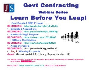 Govt Contracting
Webinar Series
Learn Before You Leap!
• Govt Grants & SBIR Process
RECORDING: http://youtu.be/1n8mUFsRcBc
• Simplified Acquisitions
RECORDING: http://youtu.be/dwSjw_P8WNg
• Mentor-Protégé Program
RECORDING: https://vimeo.com/103389860
• HUBZone Certification
RECORDING: http://youtu.be/Eokpi70EOz8
• Access to Capital
RECORDING: http://youtu.be/wMg_-wiBouQ
• Aug 21 Winning Proposals
Guest:  Michael Hordell & Rob Leahy, Pepper Hamilton LLP
   
ALL WEBINARS WILL BE RECORDED AND ARE AVAILABLE FOR DOWNLOAD ON OUR WEBSITE
UNDER THE WEBINAR TAB
PLEASE VISIT WWW.JENNIFERSCHAUS.COM AND SELECT “WEBINARS”
                                       
 