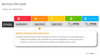 10© 2017
Anti-Virus Anti-Spam Content Filtering IDP App. Intelligence
Services UTM Zyxel
Focus sur l’anti-virus
Solution d’analyse anti-spam Cyren
La solution anti-spam Cyren permet d’analyser tout le flux d’email traversant la passerelle réseau :
‒ Analyse de l’expéditeur afin d’identifier des l’@email catégorisées comme « spammeur »
‒ Analyse du contenu afin d’identifier à la volée les potentielles attaques virales
 