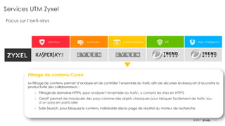 11© 2017
Anti-Virus Anti-Spam Content Filtering IDP App. Intelligence
Services UTM Zyxel
Focus sur l’anti-virus
Filtrage de contenu Cyren
Le filtrage de contenu permet d’analyser et de contrôler l’ensemble du trafic afin de sécuriser le réseau et d’accroitre la
productivité des collaborateurs :
‒ Filtrage de domaine HTTPS, pour analyser l’ensemble du trafic, y compris les sites en HTTPS
‒ GeoIP permet de manipuler des pays comme des objets classiques pour bloquer facilement de trafic issu
d’un pays en particulier
‒ Safe Search, pour bloquez le contenu indésirable dès la page de résultat du moteur de recherche
 