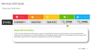 12© 2017
Anti-Virus Anti-Spam Content Filtering IDP App. Intelligence
Services UTM Zyxel
Focus sur l’anti-virus
Moteur IDP Trend Micro
L’IDP, Intrusion Detection & Prevention, permet d’identifier les intrusions dans le réseau et les comportements
anormaux. Par exemple, une attaque DDoS qui surcharge le réseau à partir d’une adresse IP source unique sera
identifiée et permettra une réponse adaptée de la part de la passerelle.
 